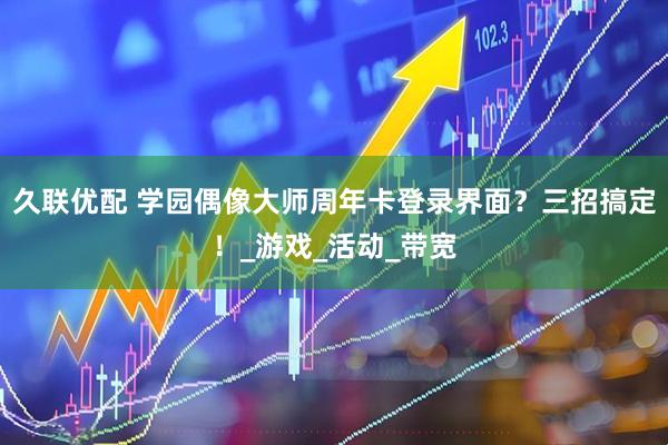 久联优配 学园偶像大师周年卡登录界面？三招搞定！_游戏_活动_带宽