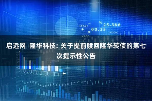 启远网  隆华科技: 关于提前赎回隆华转债的第七次提示性公告