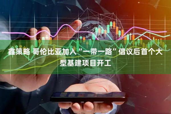 鑫策略 哥伦比亚加入“一带一路”倡议后首个大型基建项目开工