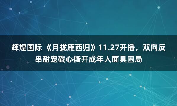 辉煌国际 《月拢雁西归》11.27开播，双向反串甜宠戳心撕开成年人面具困局