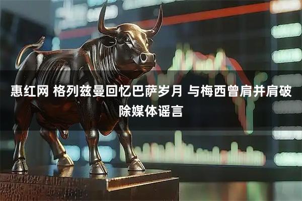 惠红网 格列兹曼回忆巴萨岁月 与梅西曾肩并肩破除媒体谣言