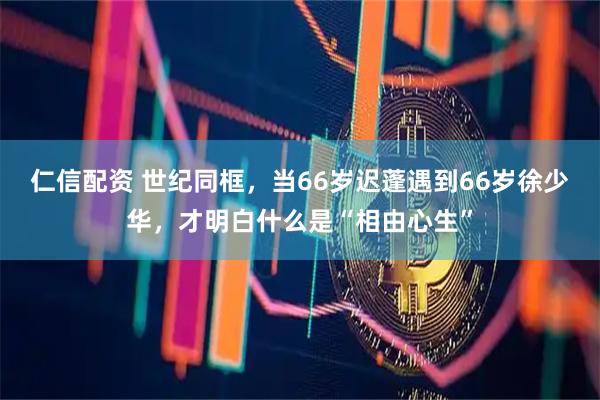 仁信配资 世纪同框，当66岁迟蓬遇到66岁徐少华，才明白什么是“相由心生”