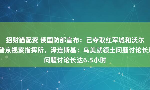 招财猫配资 俄国防部宣布：已夺取红军城和沃尔昌斯克！普京视察指挥所，泽连斯基：乌美就领土问题讨论长达6.5小时