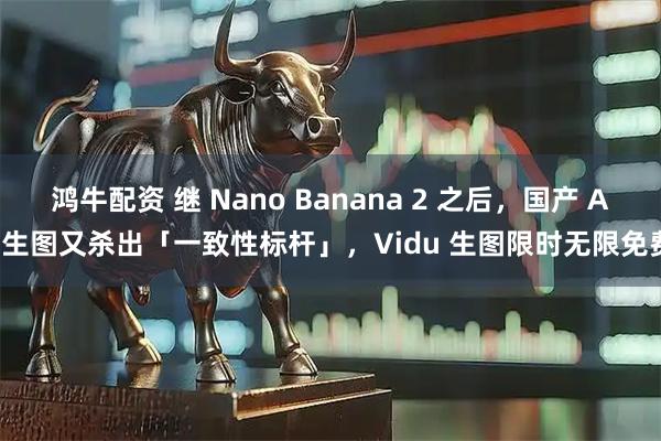 鸿牛配资 继 Nano Banana 2 之后，国产 AI 生图又杀出「一致性标杆」，Vidu 生图限时无限免费