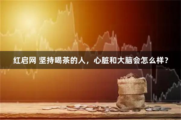 红启网 坚持喝茶的人，心脏和大脑会怎么样？