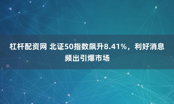 杠杆配资网 北证50指数飙升8.41%，利好消息频出引爆市场