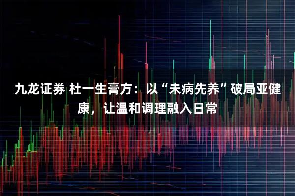 九龙证券 杜一生膏方：以“未病先养”破局亚健康，让温和调理融入日常