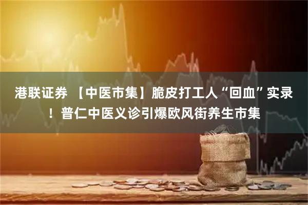港联证券 【中医市集】脆皮打工人“回血”实录！普仁中医义诊引爆欧风街养生市集