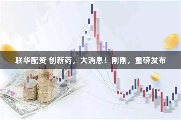 联华配资 创新药，大消息！刚刚，重磅发布