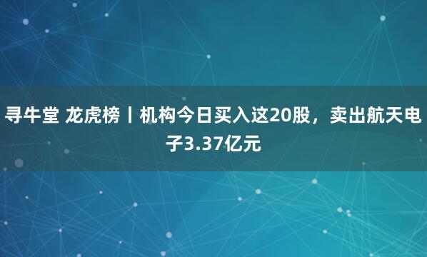 寻牛堂 龙虎榜丨机构今日买入这20股，卖出航天电子3.37亿元