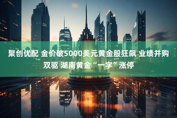 聚创优配 金价破5000美元黄金股狂飙 业绩并购双驱 湖南黄金“一字”涨停