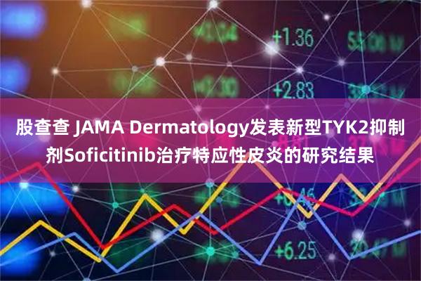 股查查 JAMA Dermatology发表新型TYK2抑制剂Soficitinib治疗特应性皮炎的研究结果