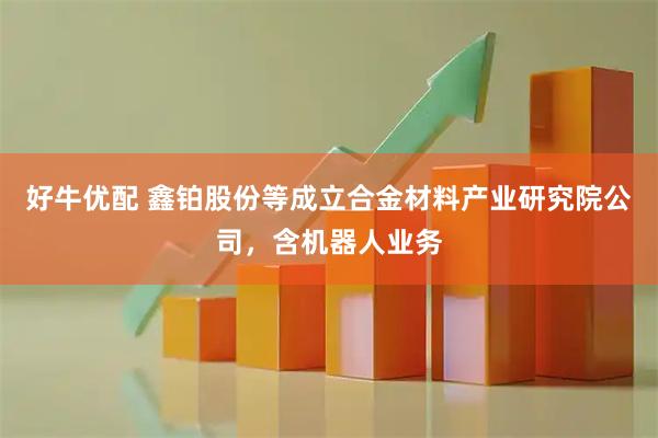 好牛优配 鑫铂股份等成立合金材料产业研究院公司，含机器人业务