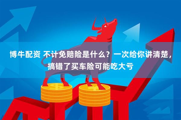 博牛配资 不计免赔险是什么？一次给你讲清楚，搞错了买车险可能吃大亏