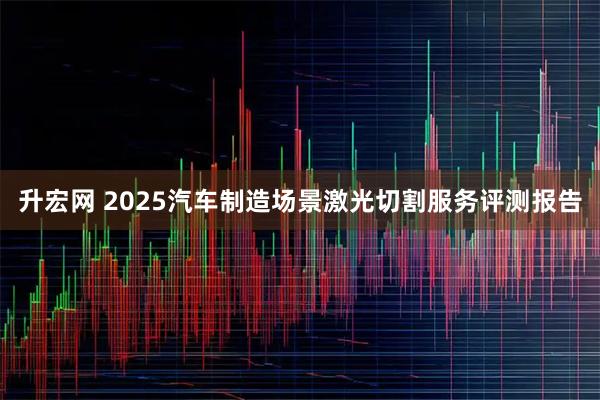 升宏网 2025汽车制造场景激光切割服务评测报告